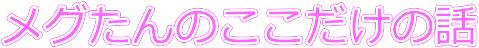 メグたんのここだけの話